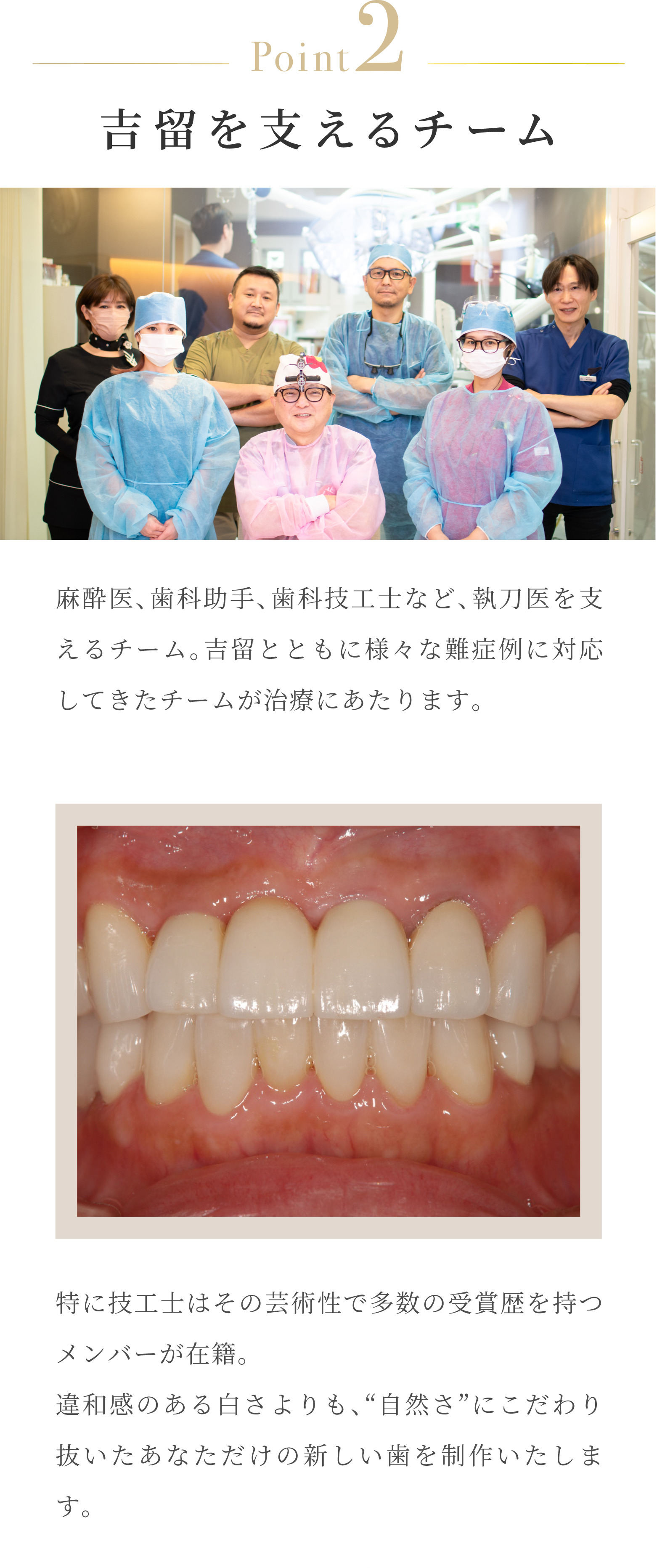 Point2 吉留を支えるチーム 麻酔医、歯科助手、歯科技工士など、執刀医を支えるチーム。吉留とともに様々な難症例に対応してきたチームが治療にあたります。特に技工士はその芸術性で多数の受賞歴を持つメンバーが在籍。違和感のある白さよりも、「自然さ」にこだわり抜いたあなただけの新しい歯を制作いたします。