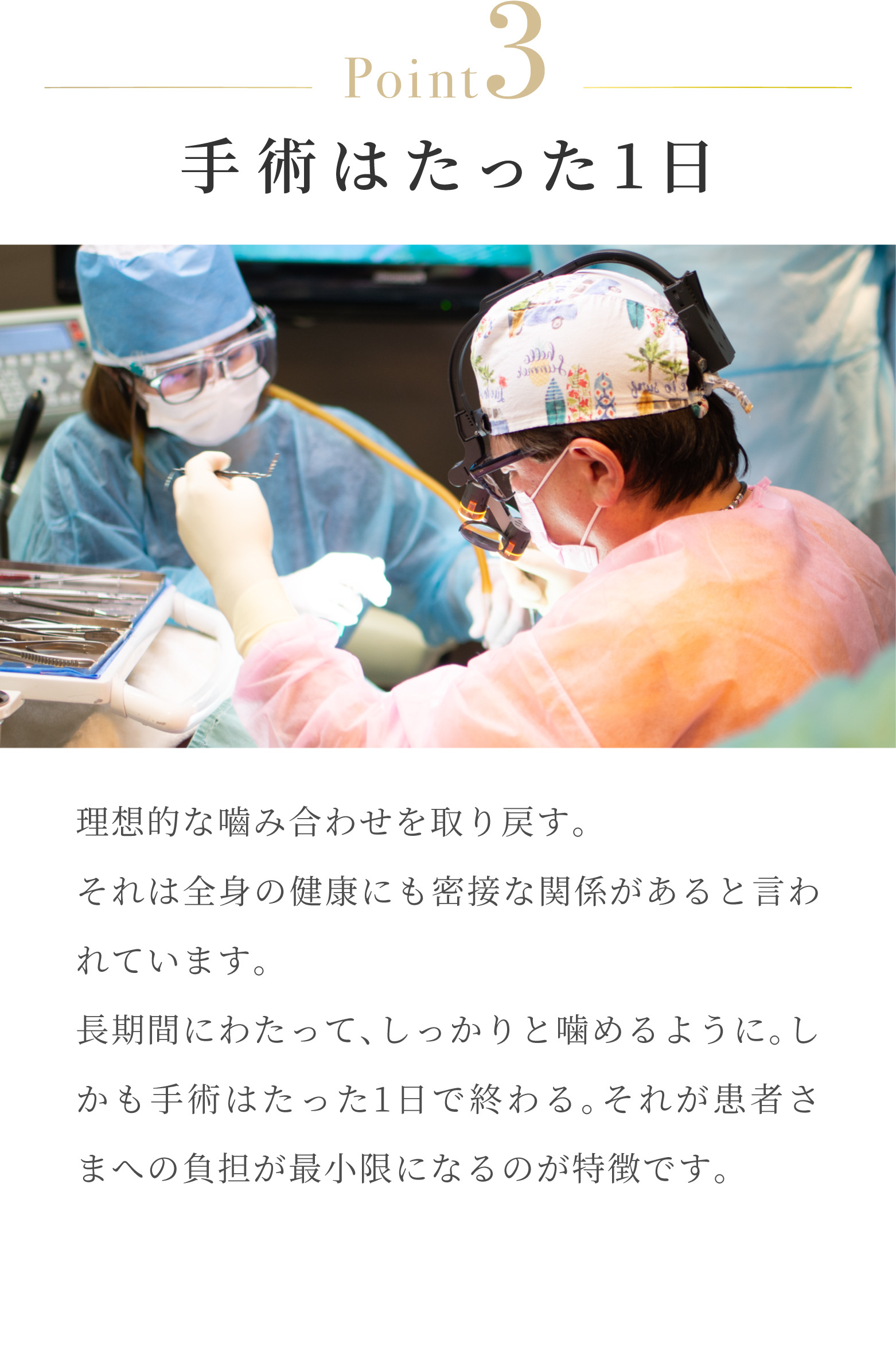 Point3 手術はたった1日 理想的な噛み合わせを取り戻す。それは全身の健康にも密接な関係があると言われています。長期間にわたって、しっかりと噛めるように。しかも手術はたった1日で終わる。それが患者さまへの負担が最小限になるのが特徴です。